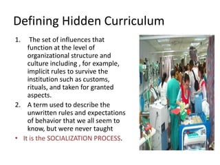 Defining Hidden Curriculum
1. The set of influences that
function at the level of
organizational structure and
culture including , for example,
implicit rules to survive the
institution such as customs,
rituals, and taken for granted
aspects.
2. A term used to describe the
unwritten rules and expectations
of behavior that we all seem to
know, but were never taught
• It is the SOCIALIZATION PROCESS.
 