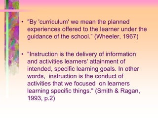 • "By 'curriculum' we mean the planned 
experiences offered to the learner under the 
guidance of the school.” (Wheeler, 1967) 
• "Instruction is the delivery of information 
and activities learners' attainment of 
intended, specific learning goals. In other 
words, instruction is the conduct of 
activities that we focused on learners 
learning specific things." (Smith & Ragan, 
1993, p.2) 
 