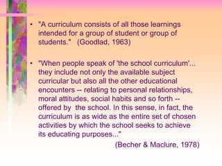 • "A curriculum consists of all those learnings 
intended for a group of student or group of 
students." (Goodlad, 1963) 
• "When people speak of 'the school curriculum'... 
they include not only the available subject 
curricular but also all the other educational 
encounters -- relating to personal relationships, 
moral attitudes, social habits and so forth -- 
offered by the school. In this sense, in fact, the 
curriculum is as wide as the entire set of chosen 
activities by which the school seeks to achieve 
its educating purposes..." 
(Becher & Maclure, 1978) 
 