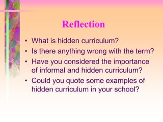 Reflection 
• What is hidden curriculum? 
• Is there anything wrong with the term? 
• Have you considered the importance 
of informal and hidden curriculum? 
• Could you quote some examples of 
hidden curriculum in your school? 
 