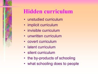Hidden curriculum 
• unstudied curriculum 
• implicit curriculum 
• invisible curriculum 
• unwritten curriculum 
• covert curriculum 
• latent curriculum 
• silent curriculum 
• the by-products of schooling 
• what schooling does to people 
 