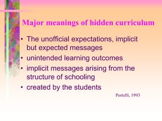 Major meanings of hidden curriculum 
• The unofficial expectations, implicit 
but expected messages 
• unintended learning outcomes 
• implicit messages arising from the 
structure of schooling 
• created by the students 
Portelli, 1993 
 