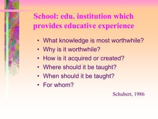School: edu. institution which 
provides educative experience 
• What knowledge is most worthwhile? 
• Why is it worthwhile? 
• How is it acquired or created? 
• Where should it be taught? 
• When should it be taught? 
• For whom? 
Schubert, 1986 
 