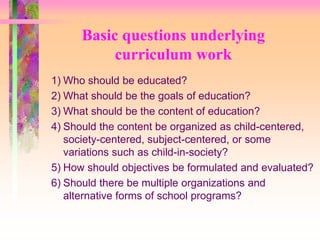 Basic questions underlying 
curriculum work 
1) Who should be educated? 
2) What should be the goals of education? 
3) What should be the content of education? 
4) Should the content be organized as child-centered, 
society-centered, subject-centered, or some 
variations such as child-in-society? 
5) How should objectives be formulated and evaluated? 
6) Should there be multiple organizations and 
alternative forms of school programs? 
 