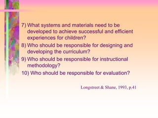 7) What systems and materials need to be 
developed to achieve successful and efficient 
experiences for children? 
8) Who should be responsible for designing and 
developing the curriculum? 
9) Who should be responsible for instructional 
methodology? 
10) Who should be responsible for evaluation? 
Longstreet & Shane, 1993, p.41 
 