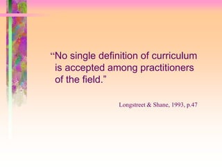 “No single definition of curriculum 
is accepted among practitioners 
of the field.” 
Longstreet & Shane, 1993, p.47 
