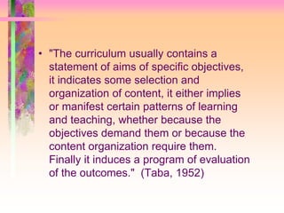 • "The curriculum usually contains a 
statement of aims of specific objectives, 
it indicates some selection and 
organization of content, it either implies 
or manifest certain patterns of learning 
and teaching, whether because the 
objectives demand them or because the 
content organization require them. 
Finally it induces a program of evaluation 
of the outcomes." (Taba, 1952) 
 