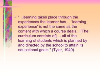 • "...learning takes place through the 
experiences the learner has ... 'learning 
experience' is not the same as the 
content with which a course deals... [The 
curriculum consists of] ... all of the 
learning of students which is planned by 
and directed by the school to attain its 
educational goals." (Tyler, 1949) 
 