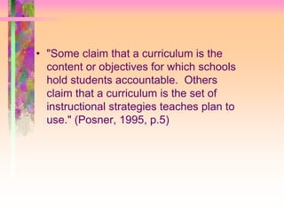 • "Some claim that a curriculum is the 
content or objectives for which schools 
hold students accountable. Others 
claim that a curriculum is the set of 
instructional strategies teaches plan to 
use." (Posner, 1995, p.5) 
 