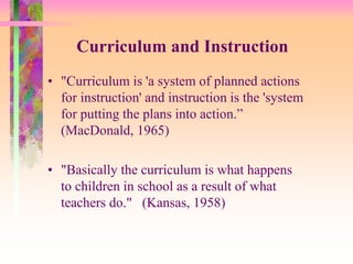 Curriculum and Instruction 
• "Curriculum is 'a system of planned actions 
for instruction' and instruction is the 'system 
for putting the plans into action.” 
(MacDonald, 1965) 
• "Basically the curriculum is what happens 
to children in school as a result of what 
teachers do." (Kansas, 1958) 
 