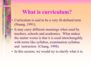 What is curriculum? 
• Curriculum is said to be a very ill-defined term 
(Huang, 1991). 
• It may carry different meanings when used by 
teachers, schools and academics. What makes 
the matter worse is that it is used interchangably 
with terms like syllabus, examination syllabus 
and instruction (Chang, 1998). 
• In this session, we would try to clarify what it is. 
 