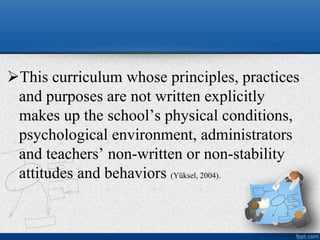 This curriculum whose principles, practices
and purposes are not written explicitly
makes up the school’s physical conditions,
psychological environment, administrators
and teachers’ non-written or non-stability
attitudes and behaviors (Yüksel, 2004).
 