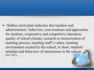  Hidden curriculum indicates that teachers and
administrators’ behaviors, conversations and approaches
for students, cooperative and competitive education,
quality of school climate, research or memorization of
teaching process, teaching staff’s values, learning
environment created by the school, in short, students’
attitudes and behaviors of interactions in the school
(Sarı, 2007).
 