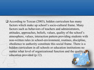  According to Tezcan (2003), hidden curriculum has many
factors which make up school’s socio-cultural frame. Many
factors such as behaviors of teachers and administrators,
attitudes, approaches, beliefs, values, quality of the school’s
atmosphere, values, interaction pattern providing students with
non-written rules in school-environment, routines, discipline,
obedience to authority constitute this social frame. There is a
hidden curriculum in all schools or education institutions no
matter what level of organizational function and the quality of
education provided (p.12).
 