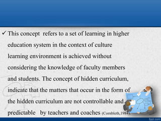  This concept refers to a set of learning in higher
education system in the context of culture
learning environment is achieved without
considering the knowledge of faculty members
and students. The concept of hidden curriculum,
indicate that the matters that occur in the form of
the hidden curriculum are not controllable and
predictable by teachers and coaches (Cornbleth,1984).
 