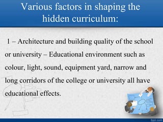 Various factors in shaping the
hidden curriculum:
1 – Architecture and building quality of the school
or university – Educational environment such as
colour, light, sound, equipment yard, narrow and
long corridors of the college or university all have
educational effects.
 