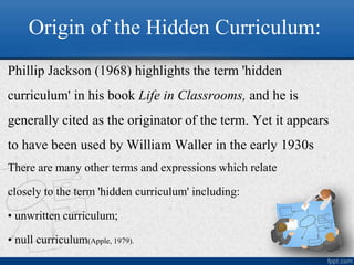 Origin of the Hidden Curriculum:
Phillip Jackson (1968) highlights the term 'hidden
curriculum' in his book Life in Classrooms, and he is
generally cited as the originator of the term. Yet it appears
to have been used by William Waller in the early 1930s
There are many other terms and expressions which relate
closely to the term 'hidden curriculum' including:
• unwritten curriculum;
• null curriculum(Apple, 1979).
 