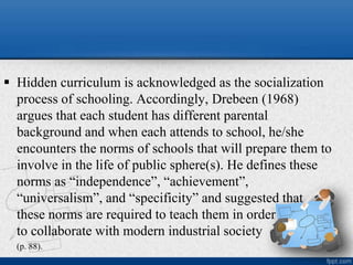  Hidden curriculum is acknowledged as the socialization
process of schooling. Accordingly, Drebeen (1968)
argues that each student has different parental
background and when each attends to school, he/she
encounters the norms of schools that will prepare them to
involve in the life of public sphere(s). He defines these
norms as “independence”, “achievement”,
“universalism”, and “specificity” and suggested that
these norms are required to teach them in order
to collaborate with modern industrial society
(p. 88).
 