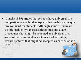  Lynch (1989) argues that schools have universalistic
and particularistic hidden aspects that enable an unequal
environment for students. Although some of them are
visible such as syllabuses, school time and exam
procedures that might be accepted as universalistic,
some of them are hidden such as social activities,
reward systems that might be accepted as particularistic
(p. 90).
 