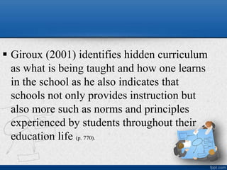  Giroux (2001) identifies hidden curriculum
as what is being taught and how one learns
in the school as he also indicates that
schools not only provides instruction but
also more such as norms and principles
experienced by students throughout their
education life (p. 770).
 