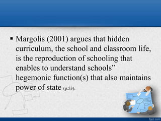  Margolis (2001) argues that hidden
curriculum, the school and classroom life,
is the reproduction of schooling that
enables to understand schools‟
hegemonic function(s) that also maintains
power of state (p.53).
 