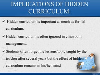 IMPLICATIONS OF HIDDEN
CURRICULUM:
 Hidden curriculum is important as much as formal
curriculum.
 Hidden curriculum is often ignored in classroom
management.
 Students often forget the lessons/topic taught by the
teacher after several years but the effect of hidden
curriculum remains in his/her mind.
 