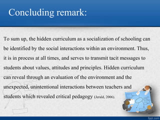 Concluding remark:
To sum up, the hidden curriculum as a socialization of schooling can
be identified by the social interactions within an environment. Thus,
it is in process at all times, and serves to transmit tacit messages to
students about values, attitudes and principles. Hidden curriculum
can reveal through an evaluation of the environment and the
unexpected, unintentional interactions between teachers and
students which revealed critical pedagogy (Jerald, 2006).
 