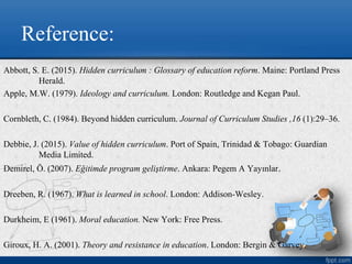 Reference:
Abbott, S. E. (2015). Hidden curriculum : Glossary of education reform. Maine: Portland Press
Herald.
Apple, M.W. (1979). Ideology and curriculum. London: Routledge and Kegan Paul.
Cornbleth, C. (1984). Beyond hidden curriculum. Journal of Curriculum Studies ,16 (1):29–36.
Debbie, J. (2015). Value of hidden curriculum. Port of Spain, Trinidad & Tobago: Guardian
Media Limited.
Demirel, Ö. (2007). Eğitimde program geliştirme. Ankara: Pegem A Yayınlar.
Dreeben, R. (1967). What is learned in school. London: Addison-Wesley.
Durkheim, E (1961). Moral education. New York: Free Press.
Giroux, H. A. (2001). Theory and resistance in education. London: Bergin & Garvey.
 