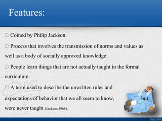 Features:
Coined by Philip Jackson.
Process that involves the transmission of norms and values as
well as a body of socially approved knowledge.
People learn things that are not actually taught in the formal
curriculum.
A term used to describe the unwritten rules and
expectations of behavior that we all seem to know, but
were never taught (Jackson,1968).
 