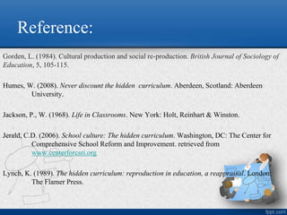 Reference:
Gorden, L. (1984). Cultural production and social re-production. British Journal of Sociology of
Education, 5, 105-115.
Humes, W. (2008). Never discount the hidden curriculum. Aberdeen, Scotland: Aberdeen
University.
Jackson, P., W. (1968). Life in Classrooms. New York: Holt, Reinhart & Winston.
Jerald, C.D. (2006). School culture: The hidden curriculum. Washington, DC: The Center for
Comprehensive School Reform and Improvement. retrieved from
www.centerforcsri.org
Lynch, K. (1989). The hidden curriculum: reproduction in education, a reappraisal. London:
The Flamer Press.
 