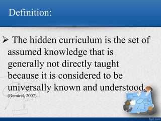 Definition:
 The hidden curriculum is the set of
assumed knowledge that is
generally not directly taught
because it is considered to be
universally known and understood
(Demirel, 2007).
 
