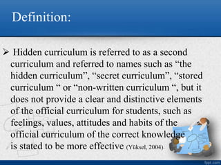 Definition:
 Hidden curriculum is referred to as a second
curriculum and referred to names such as “the
hidden curriculum”, “secret curriculum”, “stored
curriculum “ or “non-written curriculum “, but it
does not provide a clear and distinctive elements
of the official curriculum for students, such as
feelings, values, attitudes and habits of the
official curriculum of the correct knowledge
is stated to be more effective (Yüksel, 2004).
 