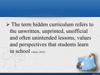  The term hidden curriculum refers to
the unwritten, unprinted, unofficial
and often unintended lessons, values
and perspectives that students learn
in school (Abott, 2015).
 