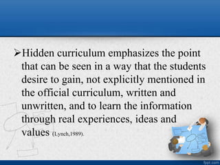 Hidden curriculum emphasizes the point
that can be seen in a way that the students
desire to gain, not explicitly mentioned in
the official curriculum, written and
unwritten, and to learn the information
through real experiences, ideas and
values (Lynch,1989).
 