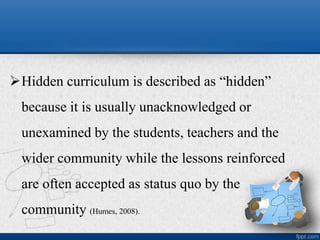 Hidden curriculum is described as “hidden”
because it is usually unacknowledged or
unexamined by the students, teachers and the
wider community while the lessons reinforced
are often accepted as status quo by the
community (Humes, 2008).
 
