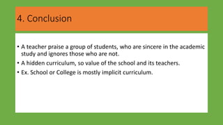 4. Conclusion
• A teacher praise a group of students, who are sincere in the academic
study and ignores those who are not.
• A hidden curriculum, so value of the school and its teachers.
• Ex. School or College is mostly implicit curriculum.
 