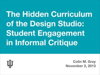 The Hidden Curriculum  
of the Design Studio:
Student Engagement  
in Informal Critique
Colin M. Gray
November 2, 2013

 