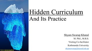 Hidden Curriculum
And Its Practice
Shyam Swarup Khanal
M. Phil., M.B.S.
Visiting Co-facilitator
Kathmandu University
shyamswarup@kusoed.edu.np
 
