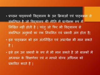• प्रच्छन पाठ्यचयाा विद्यालय क
े उन क्रियाओं एिं पाठ्यिम से
संबन्धित है जो विद्यालय की नीतत में प्रत्येक्षक रूप में
ललखित नह ं होती है | परंतु जो क्रिर भी विद्यालय से
संबन्धित अनुभिों का एक तनयलमत एिं प्रभािी अंग  होता है|
• इस पाठ्यिम को हम अंततनाहहत एिं अप्रत्येक्ष भी मान सकते
है |
• इसे हम उन प्रभािों क
े रूप में भी मान सकते है जो बालकों में
अध्ययन क
े लिक्षणेत्तर एिं न मापने योग्य अधिग म को
प्रभावित करते है |
 
