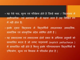 • यह ऐसे पाठ, मूल्य एिं पररप्रेक्ष्य होते है न्जधहें कक्षा / विद्यालय में
अनौपचाररक एिं अनायास ह में पढ़ाया जाता है |यह ललखित रूप
में नह होता है|
• इसक
े द्िारा विद्यालय में विद्याधथायों तकअव्यक्त अकादलमक,
सामान्जक एिं सांस्कृ ततक संदेि संप्रेवित होती है |
• यह सकारात्मक एिं नकारात्मक दोनों प्रकार क
े अधिग म अनुभिों को
सम्माललत करता है जो स्पष्ट पाठ्यचयाा (explicit pathycharya )
में सम्माललत नह ं होते है क्रकधतु इसक
े पररणामस्िरूप विद्याधथायों क
े
दृन्ष्टकोण, मूल्य एिं विश्िास में पररितान होता है |
 
