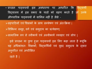 • प्रच्छन पाठ्यचयाा इस अििारणा पर आिाररत क्रक विद्याथी
विद्यालय में इस प्रकार क
े पाठों को ग्रहण करते है जो उनक
े
औपचाररक पाठ्यचयाा में िालमल नह ं है जैसे -
➢सहपाहठयों एिं लिक्षकों क
े साथ सम्प्रेिण एिं अंतःक्रिया |
➢विलभधन समूह, िग ा एिं समुदाय का प्रत्येक्षण|
➢सामान्जक रूप से स्िीकाया एिं अस्िीकाया व्यिहार एिं सोच |
इसे प्रच्छन या छ
ु पा हुआ पाठ्यचयाा इस ललए कहा जाता है क्यूंक्रक
यह अधिकांितः लिक्षकों, विद्याधथायों एिं िृहद समुदाय क
े द्िारा
अनुत्तररत एिं अपर क्षक्षत
रहते है |
 