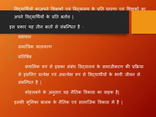 ➢ विद्याधथायों काअपने लिक्षकों एिं विद्यालय क
े प्रतत िारणा एिं लिक्षकों का
अपने विद्याधथायों क
े प्रतत बतााि |
इस प्रकार यह तीन बातों से संबन्धित है –
1. प्रसािन
2. समान्जक िातािरण
3. प्रततबबंब
प्राथलमक रूप से इसका संबंि विद्यालय क
े समाजीकरण की प्रक्रिया
से इसललए प्रत्येक्ष एिं अप्रत्येक्ष रूप से विद्याथीयों क
े भािी जीिन से
संबन्धित है |
कोहलबग ा क
े अनुसार यह नैततक विकास का िाहक है|
इसकी भूलमका बालक क
े नैततक एिं सामान्जक विकास में है |
 