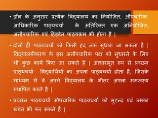• डॉल क
े अनुसार प्रत्येक विद्यालय का तनयोन्जत, औपचाररक,
आधिकाररक पाठ्यचयाा क
े अततररक्त एक अतनयोन्जत,
अनौपचाररक एिं हहड्डेन पाठ्यिम भी होता है |
• दोनों ह पाठ्यचयाा को क्रकसी हद तक सुिारा जा सकता है |
विद्यालयीकरण क
े इस अनौपचाररक पक्ष को सुिारने क
े ललए
भी क
ु छ काया क्रकए जा सकते है | आिारभूत रूप से प्रच्छन
पाठ्यचयाा विद्याधथायों का अपना पाठ्यचयाा होता है, न्जसक
े
माध्यम से िे अपने विद्यालय क
े भीतर अपना समंजस्य
स्थावपत करते है |
• प्रच्छन पाठ्यचयाा औपचाररक पाठ्यचयाा को सुदृधढ़ एिं उसका
िंडन भी कर सकते है |
 