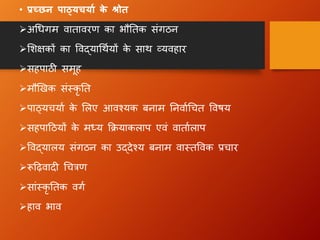 • प्रच्छन पाठ्यचयाा क
े श्रोत
➢अधिग म िातािरण का भौततक संग ठन
➢लिक्षकों का विद्याधथायों क
े साथ व्यिहार
➢सहपाठी समूह
➢मौखिक संस्कृ तत
➢पाठ्यचयाा क
े ललए आिश्यक बनाम तनिााधचत वििय
➢सहपाहठयों क
े मध्य क्रियाकलाप एिं िाताालाप
➢विद्यालय संग ठन का उद्देश्य बनाम िास्तविक प्रचार
➢रूहढ़िाद धचरण
➢सांस्कृ ततक िग ा
➢हाि भाि
 