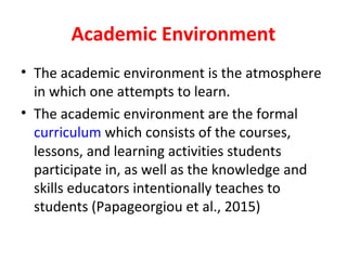 Academic Environment
• The academic environment is the atmosphere
in which one attempts to learn.
• The academic environment are the formal
curriculum which consists of the courses,
lessons, and learning activities students
participate in, as well as the knowledge and
skills educators intentionally teaches to
students (Papageorgiou et al., 2015)
 
