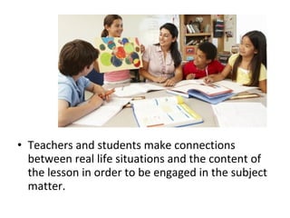 • Teachers and students make connections
between real life situations and the content of
the lesson in order to be engaged in the subject
matter.
 