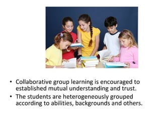 • Collaborative group learning is encouraged to
established mutual understanding and trust.
• The students are heterogeneously grouped
according to abilities, backgrounds and others.
 