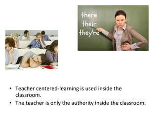 • Teacher centered-learning is used inside the
classroom.
• The teacher is only the authority inside the classroom.
 