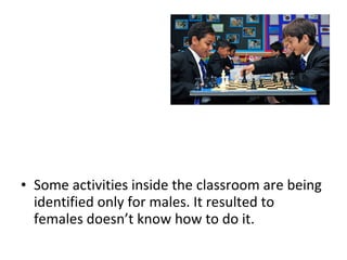 • Some activities inside the classroom are being
identified only for males. It resulted to
females doesn’t know how to do it.
 
