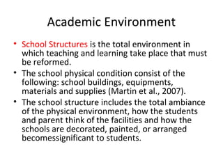 Academic Environment
• School Structures is the total environment in
which teaching and learning take place that must
be reformed.
• The school physical condition consist of the
following: school buildings, equipments,
materials and supplies (Martin et al., 2007).
• The school structure includes the total ambiance
of the physical environment, how the students
and parent think of the facilities and how the
schools are decorated, painted, or arranged
becomessignificant to students.
 
